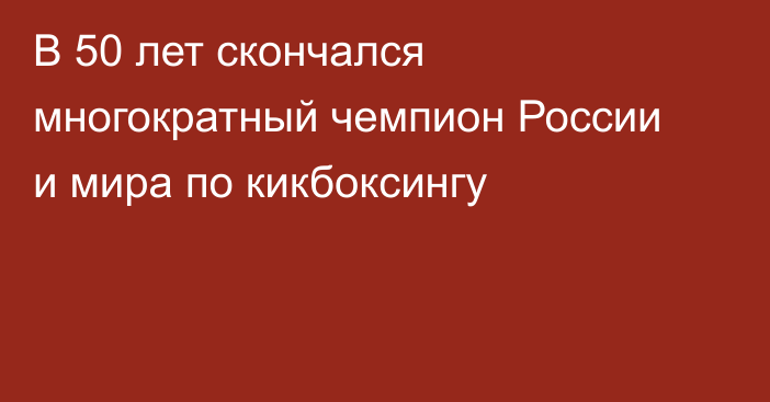 В 50 лет скончался многократный чемпион России и мира по кикбоксингу