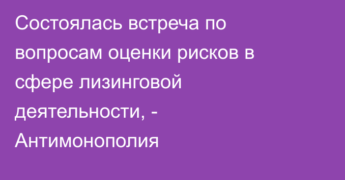 Состоялась встреча по вопросам оценки рисков в сфере лизинговой деятельности, - Антимонополия