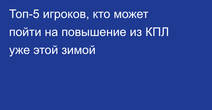 Топ-5 игроков, кто может пойти на повышение из КПЛ уже этой зимой