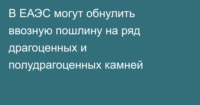 В ЕАЭС могут обнулить ввозную пошлину на ряд драгоценных и полудрагоценных камней