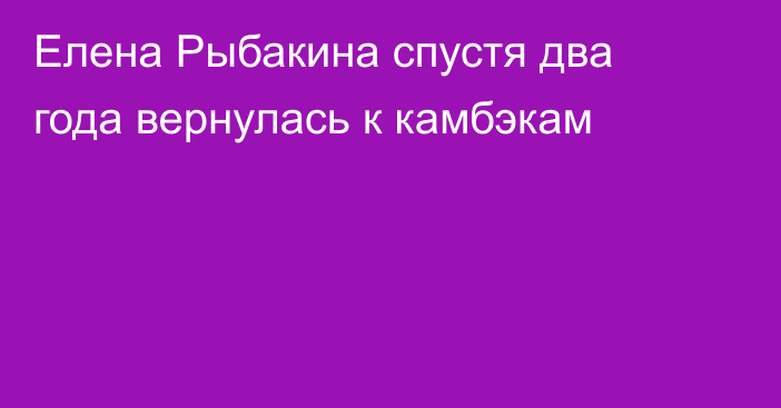 Елена Рыбакина спустя два года вернулась к камбэкам