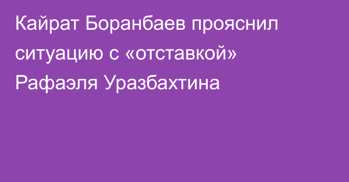 Кайрат Боранбаев прояснил ситуацию с «отставкой» Рафаэля Уразбахтина