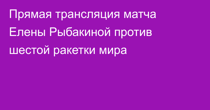 Прямая трансляция матча Елены Рыбакиной против шестой ракетки мира