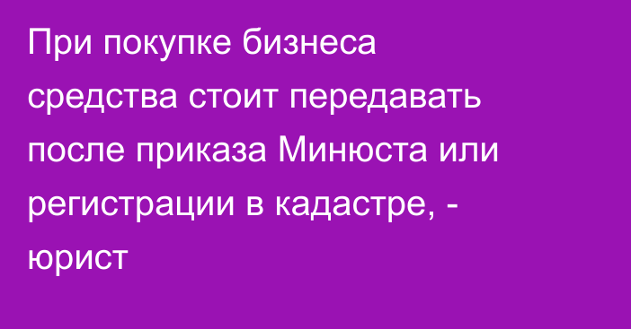 При покупке бизнеса средства стоит передавать после приказа Минюста или регистрации в кадастре, - юрист