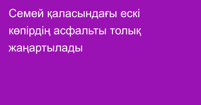 Семей қаласындағы ескі көпірдің асфальты толық жаңартылады