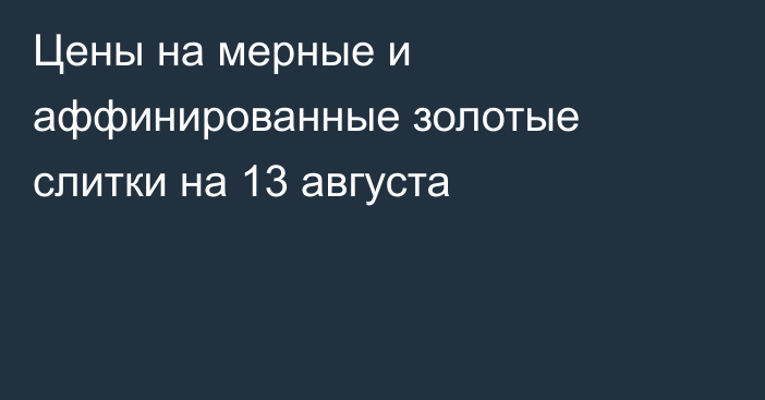 Цены на мерные и аффинированные золотые слитки на 13 августа