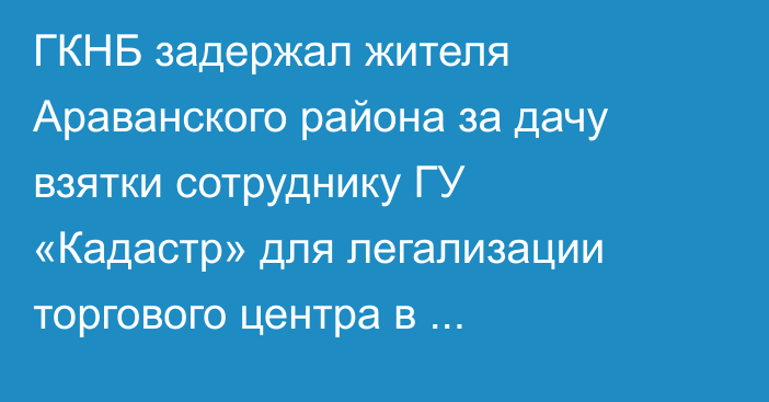 ГКНБ задержал жителя Араванского района за дачу взятки сотруднику ГУ «Кадастр» для легализации торгового центра в водоохранной зоне