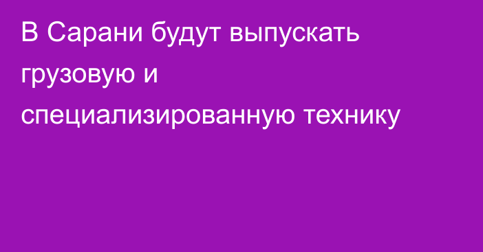 В Сарани будут выпускать грузовую и специализированную технику