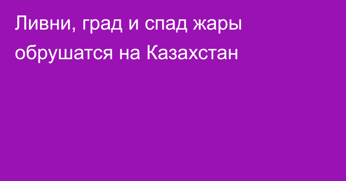 Ливни, град и спад жары обрушатся на Казахстан