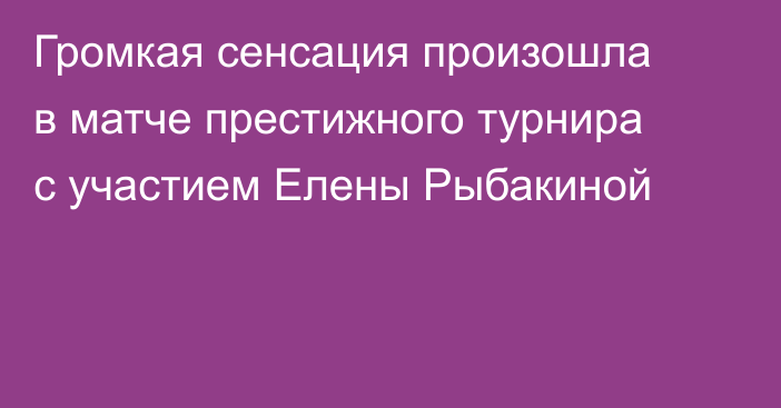 Громкая сенсация произошла в матче престижного турнира с участием Елены Рыбакиной