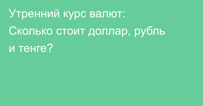 Утренний курс валют: Сколько стоит доллар, рубль и тенге?