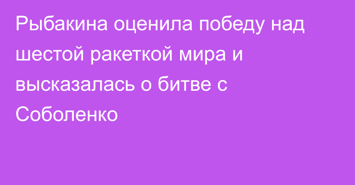 Рыбакина оценила победу над шестой ракеткой мира и высказалась о битве с Соболенко