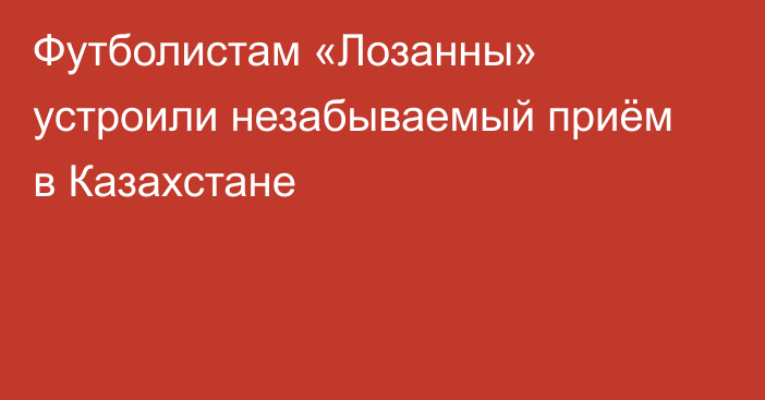 Футболистам «Лозанны» устроили незабываемый приём в Казахстане