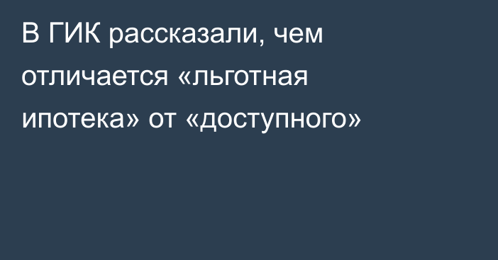 В ГИК рассказали, чем отличается «льготная ипотека» от «доступного»