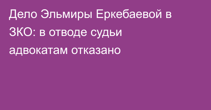Дело Эльмиры Еркебаевой в ЗКО: в отводе судьи адвокатам отказано