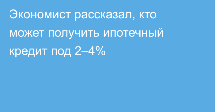 Экономист рассказал, кто может получить ипотечный кредит под 2–4%
