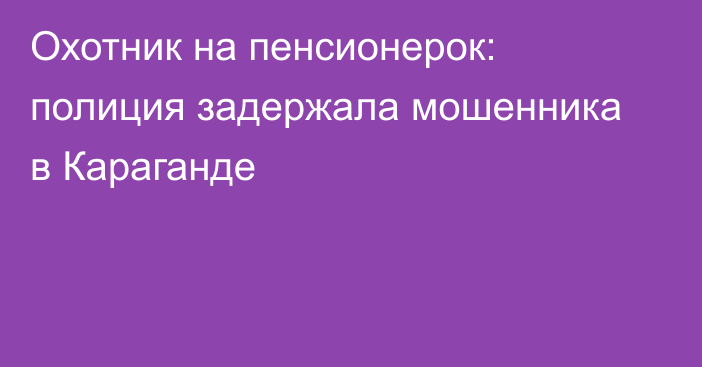 Охотник на пенсионерок: полиция задержала мошенника в Караганде