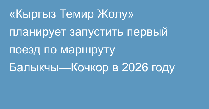 «Кыргыз Темир Жолу» планирует запустить первый поезд по маршруту  Балыкчы—Кочкор в 2026 году