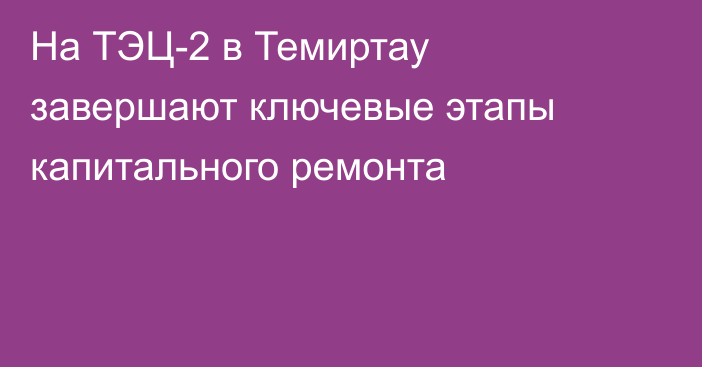 На ТЭЦ-2 в Темиртау завершают ключевые этапы капитального ремонта