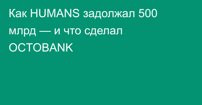 Как HUMANS задолжал 500 млрд — и что сделал OCTOBANK
