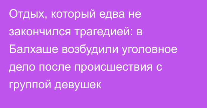 Отдых, который едва не закончился трагедией: в Балхаше возбудили уголовное дело после происшествия с группой девушек