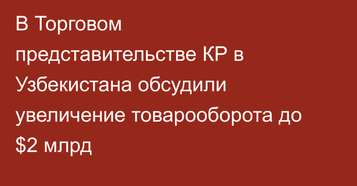 В Торговом представительстве КР в Узбекистана обсудили увеличение товарооборота до $2 млрд
