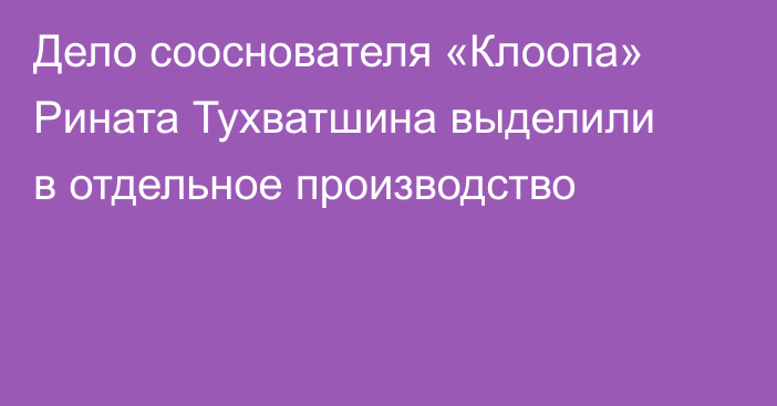 Дело сооснователя «Клоопа» Рината Тухватшина выделили в отдельное производство
