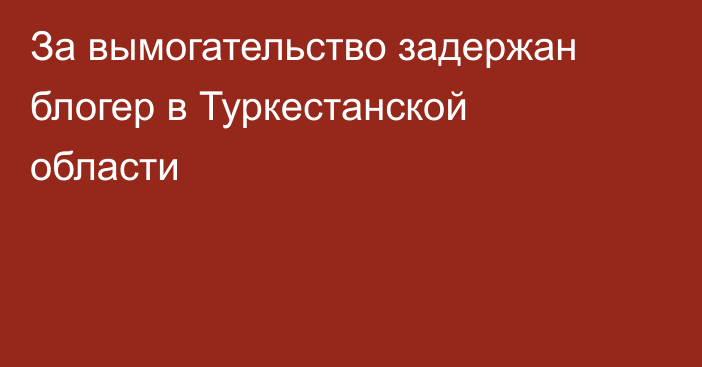 За вымогательство задержан блогер в Туркестанской области