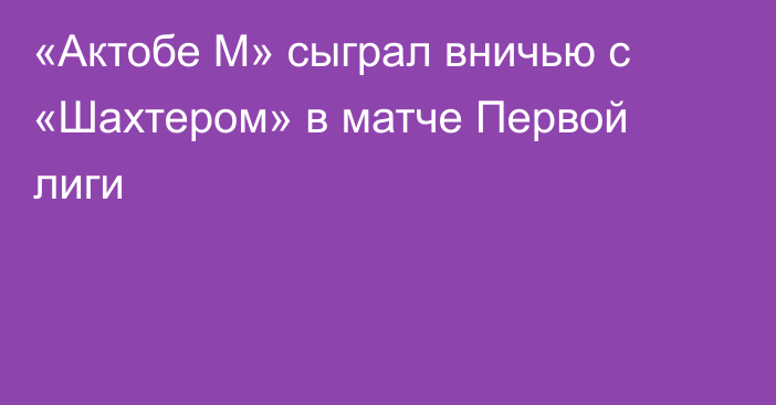 «Актобе М» сыграл вничью с «Шахтером» в матче Первой лиги
