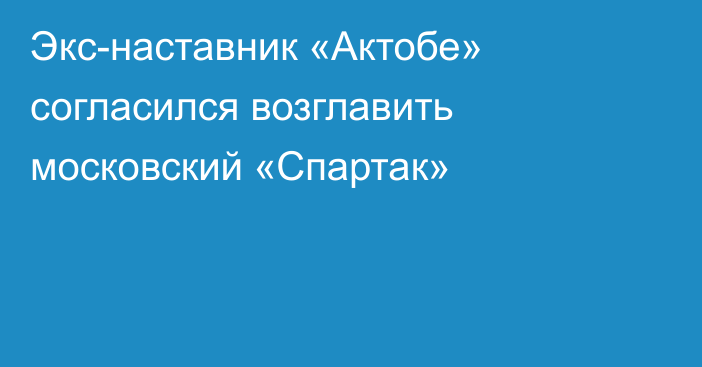 Экс-наставник «Актобе» согласился возглавить московский «Спартак»
