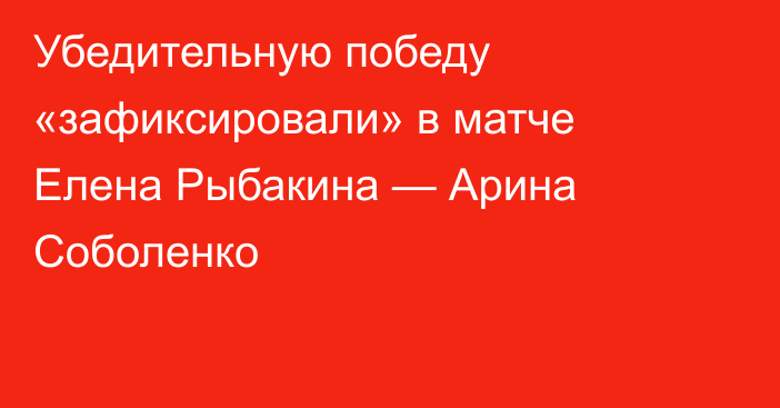 Убедительную победу «зафиксировали» в матче Елена Рыбакина — Арина Соболенко