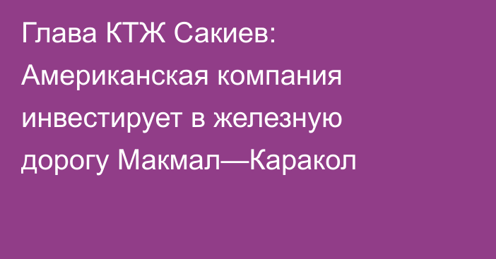 Глава КТЖ Сакиев: Американская компания инвестирует в железную дорогу Макмал—Каракол