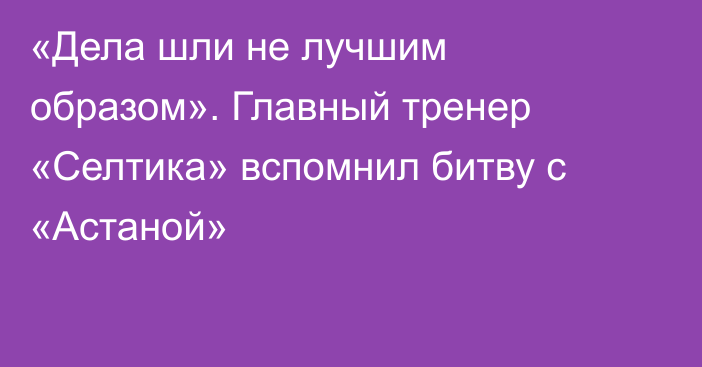 «Дела шли не лучшим образом». Главный тренер «Селтика» вспомнил битву с «Астаной»
