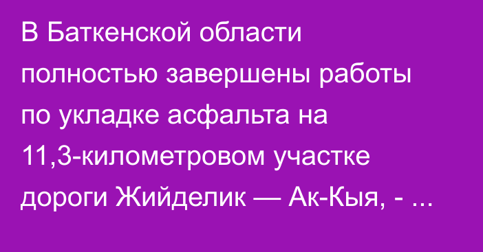 В Баткенской области полностью завершены работы по укладке асфальта на 11,3-километровом участке дороги Жийделик — Ак-Кыя, - Минтранс