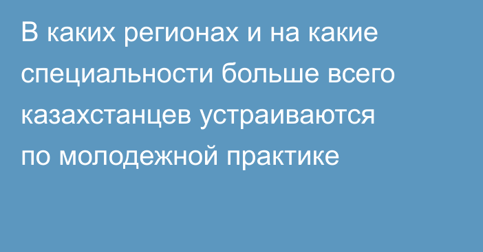 В каких регионах и на какие специальности больше всего казахстанцев устраиваются по молодежной практике