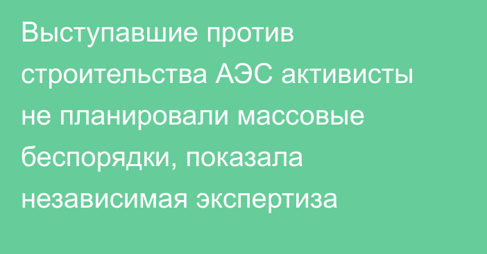 Выступавшие против строительства АЭС активисты не планировали массовые беспорядки, показала независимая экспертиза