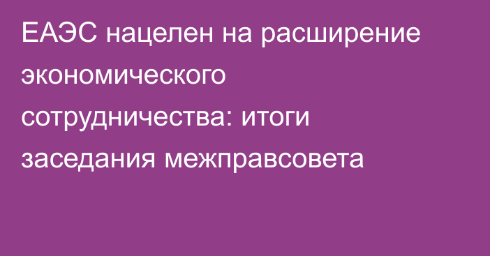 ЕАЭС нацелен на расширение экономического сотрудничества: итоги заседания межправсовета
