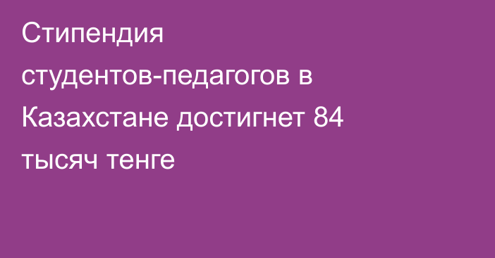 Стипендия студентов-педагогов в Казахстане достигнет 84 тысяч тенге