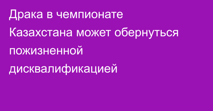 Драка в чемпионате Казахстана может обернуться пожизненной дисквалификацией