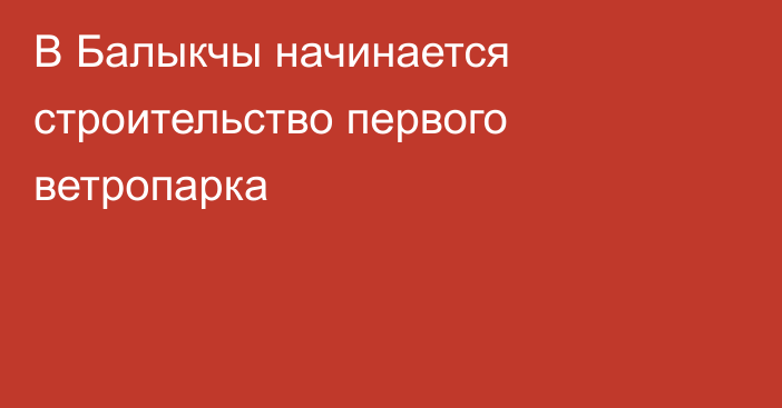 В Балыкчы начинается строительство первого ветропарка