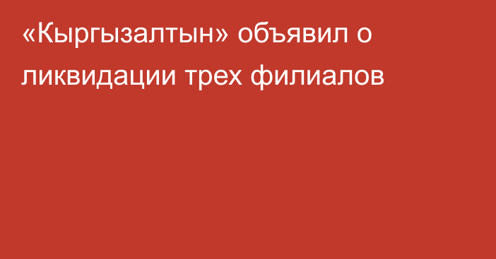 «Кыргызалтын» объявил о ликвидации трех филиалов