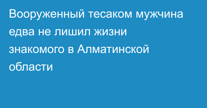Вооруженный тесаком мужчина едва не лишил жизни знакомого в Алматинской области