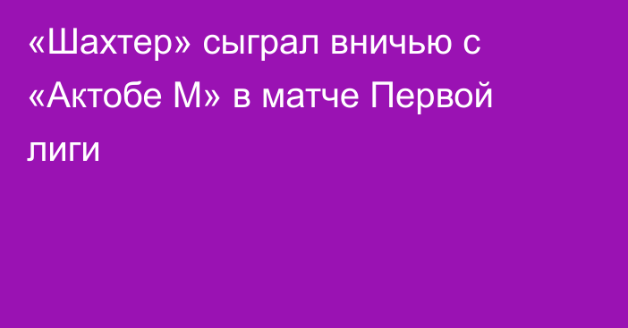 «Шахтер» сыграл вничью с «Актобе М» в матче Первой лиги