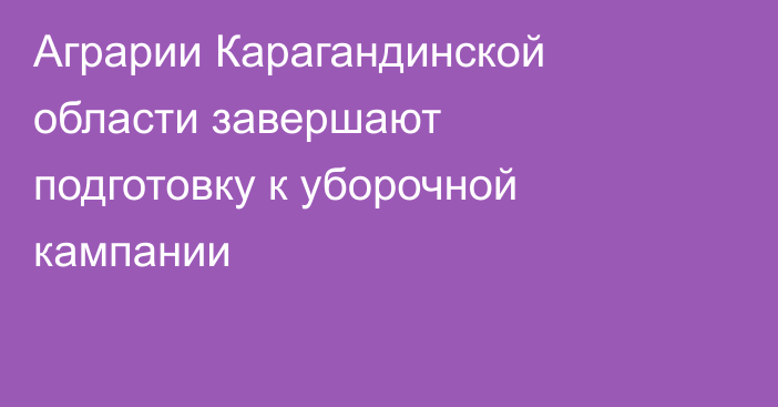 Аграрии Карагандинской области завершают подготовку к уборочной кампании