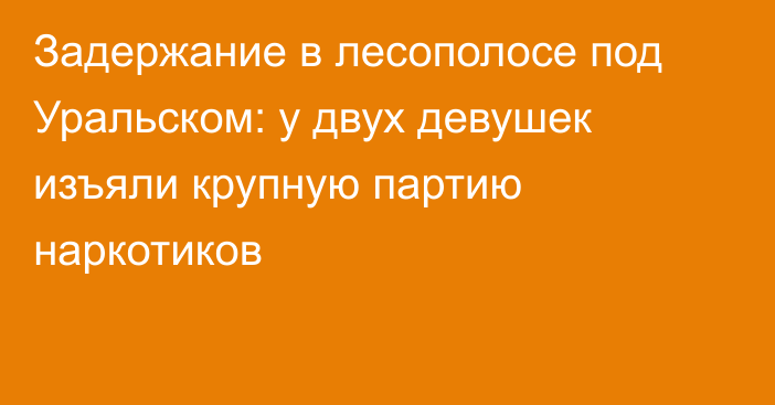 Задержание в лесополосе под Уральском: у двух девушек изъяли крупную партию наркотиков