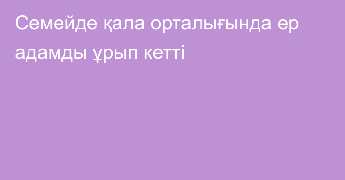 Семейде қала орталығында ер адамды ұрып кетті