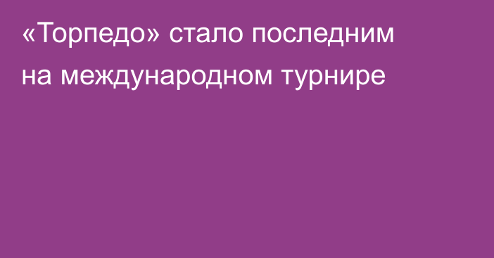 «Торпедо» стало последним на международном турнире