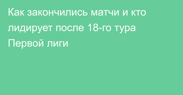 Как закончились матчи и кто лидирует после 18-го тура Первой лиги