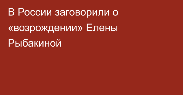 В России заговорили о «возрождении» Елены Рыбакиной