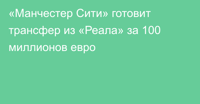 «Манчестер Сити» готовит трансфер из «Реала» за 100 миллионов евро